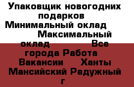 Упаковщик новогодних подарков › Минимальный оклад ­ 38 000 › Максимальный оклад ­ 50 000 - Все города Работа » Вакансии   . Ханты-Мансийский,Радужный г.